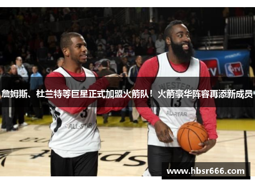 詹姆斯、杜兰特等巨星正式加盟火箭队！火箭豪华阵容再添新成员